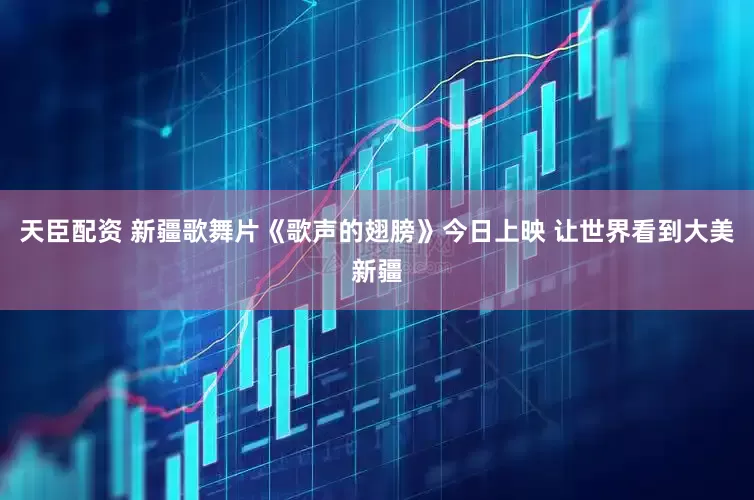 天臣配资 新疆歌舞片《歌声的翅膀》今日上映 让世界看到大美新疆