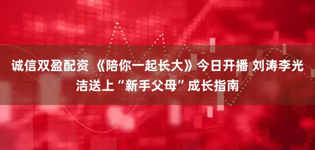 诚信双盈配资 《陪你一起长大》今日开播 刘涛李光洁送上“新手父母”成长指南