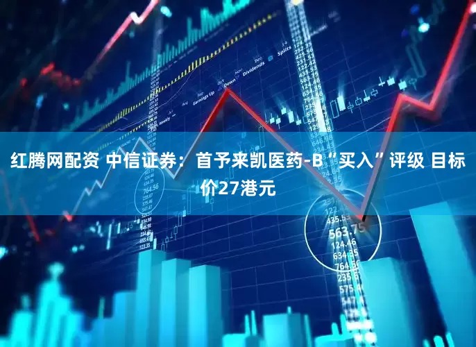 红腾网配资 中信证券：首予来凯医药-B“买入”评级 目标价27港元