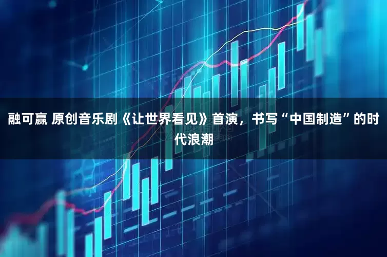 融可赢 原创音乐剧《让世界看见》首演，书写“中国制造”的时代浪潮