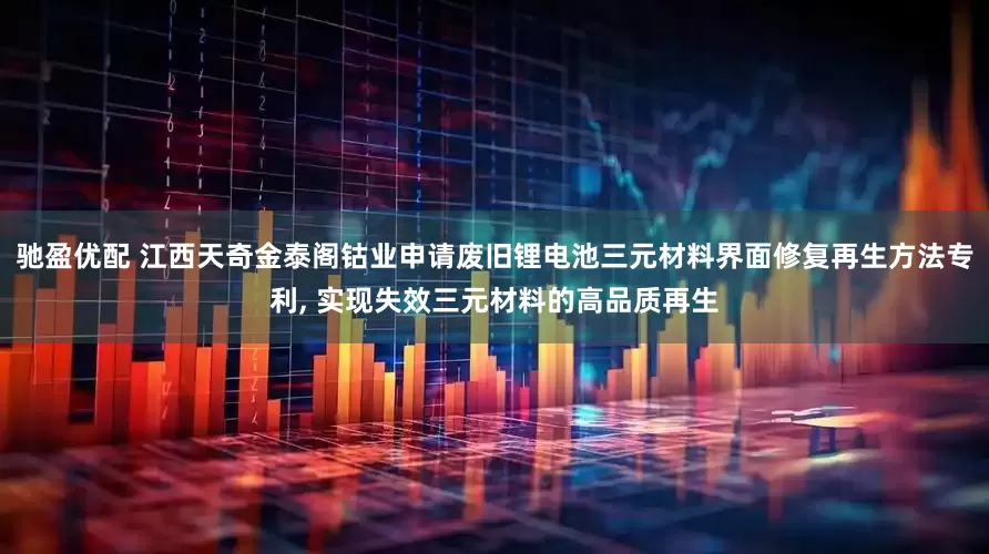 驰盈优配 江西天奇金泰阁钴业申请废旧锂电池三元材料界面修复再生方法专利, 实现失效三元材料的高品质再生