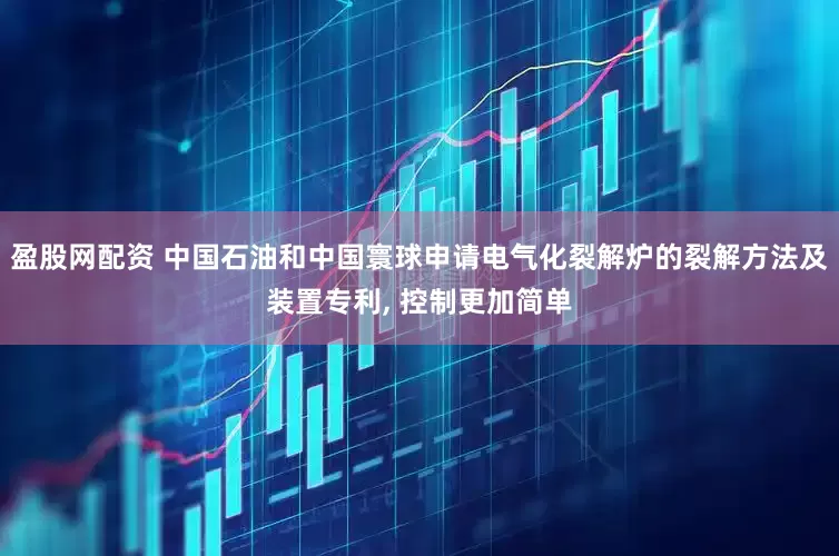 盈股网配资 中国石油和中国寰球申请电气化裂解炉的裂解方法及装置专利, 控制更加简单