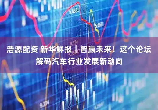 浩源配资 新华鲜报｜智赢未来！这个论坛解码汽车行业发展新动向