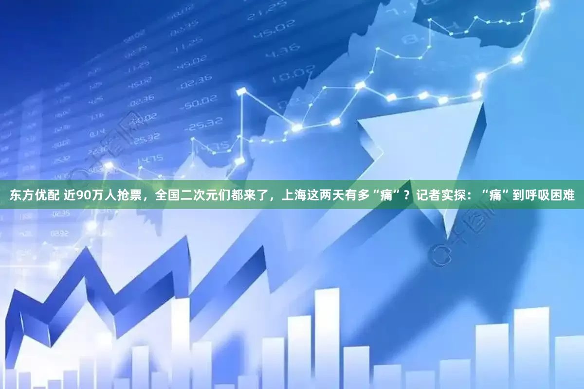 东方优配 近90万人抢票，全国二次元们都来了，上海这两天有多“痛”？记者实探：“痛”到呼吸困难