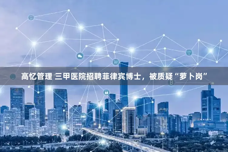 高忆管理 三甲医院招聘菲律宾博士，被质疑“萝卜岗”