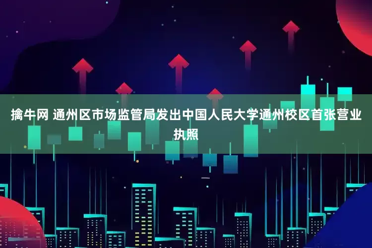 擒牛网 通州区市场监管局发出中国人民大学通州校区首张营业执照