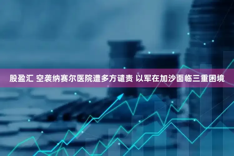 股盈汇 空袭纳赛尔医院遭多方谴责 以军在加沙面临三重困境