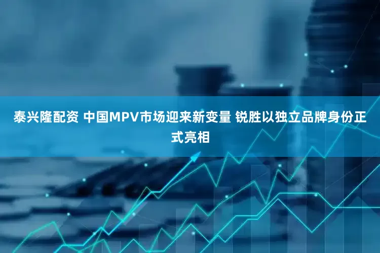 泰兴隆配资 中国MPV市场迎来新变量 锐胜以独立品牌身份正式亮相