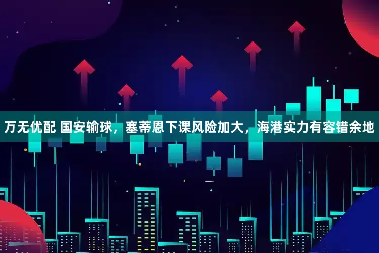 万无优配 国安输球，塞蒂恩下课风险加大，海港实力有容错余地