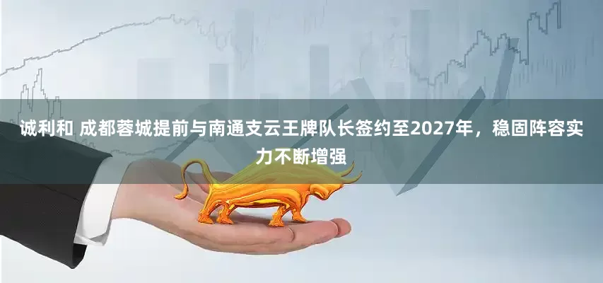 诚利和 成都蓉城提前与南通支云王牌队长签约至2027年，稳固阵容实力不断增强
