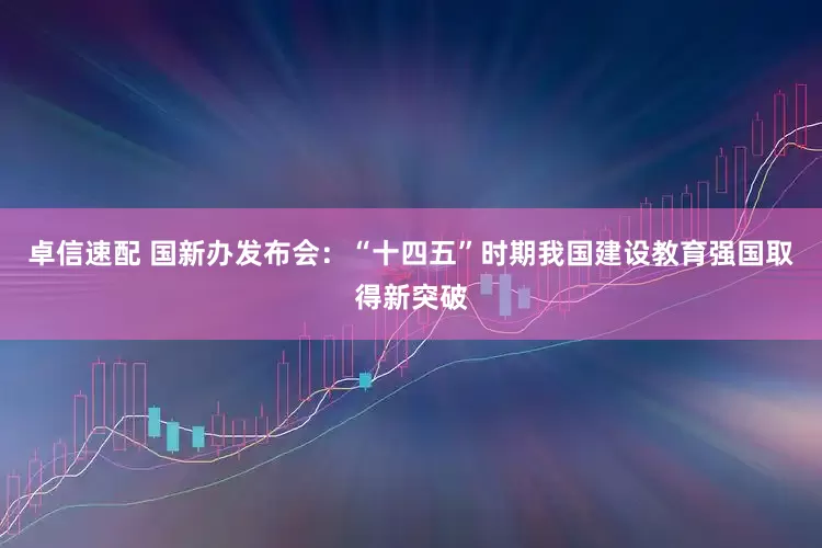 卓信速配 国新办发布会：“十四五”时期我国建设教育强国取得新突破