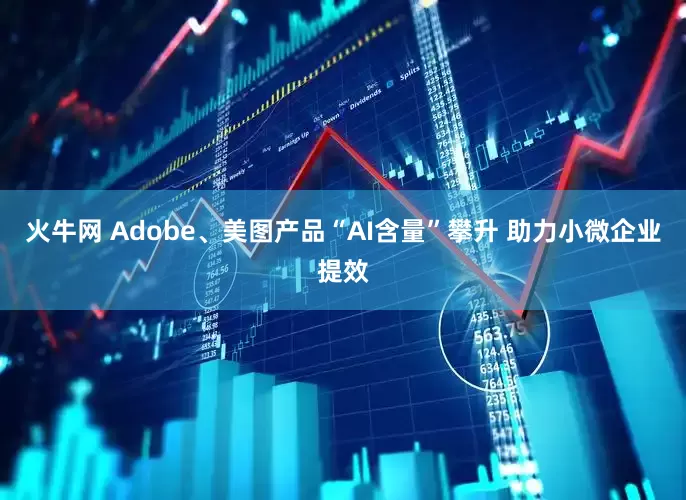 火牛网 Adobe、美图产品“AI含量”攀升 助力小微企业提效