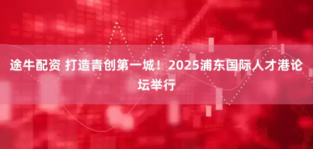 途牛配资 打造青创第一城！2025浦东国际人才港论坛举行