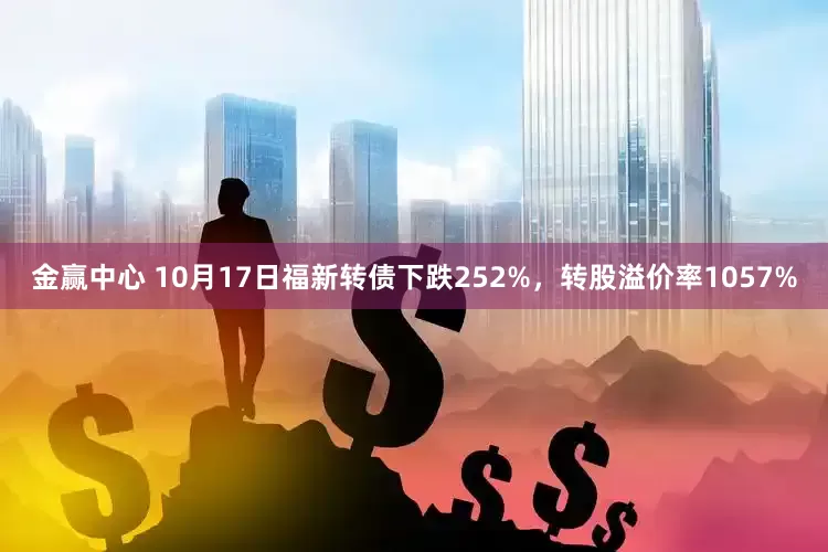 金赢中心 10月17日福新转债下跌252%，转股溢价率1057%