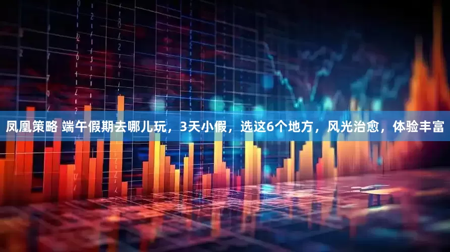凤凰策略 端午假期去哪儿玩，3天小假，选这6个地方，风光治愈，体验丰富